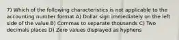 7) Which of the following characteristics is not applicable to the accounting number format A) Dollar sign immediately on the left side of the value B) Commas to separate thousands C) Two decimals places D) Zero values displayed as hyphens