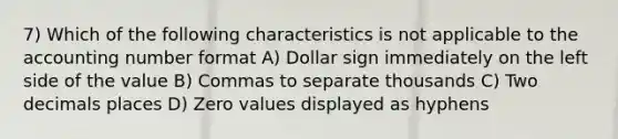 7) Which of the following characteristics is not applicable to the accounting number format A) Dollar sign immediately on the left side of the value B) Commas to separate thousands C) Two decimals places D) Zero values displayed as hyphens