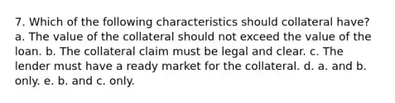 7. Which of the following characteristics should collateral have? a. The value of the collateral should not exceed the value of the loan. b. The collateral claim must be legal and clear. c. The lender must have a ready market for the collateral. d. a. and b. only. e. b. and c. only.