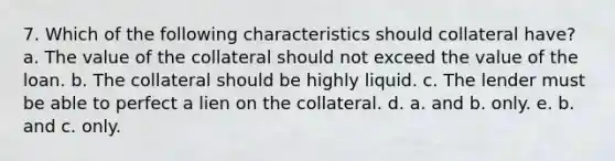 7. Which of the following characteristics should collateral have? a. The value of the collateral should not exceed the value of the loan. b. The collateral should be highly liquid. c. The lender must be able to perfect a lien on the collateral. d. a. and b. only. e. b. and c. only.