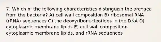 7) Which of the following characteristics distinguish the archaea from the bacteria? A) cell wall composition B) <a href='https://www.questionai.com/knowledge/k4lWAiAI7W-ribosomal-rna' class='anchor-knowledge'>ribosomal rna</a> (rRNA) sequences C) the deoxyribonucleotides in the DNA D) cytoplasmic membrane lipids E) cell wall composition cytoplasmic membrane lipids, and rRNA sequences