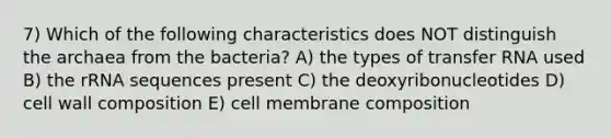 7) Which of the following characteristics does NOT distinguish the archaea from the bacteria? A) the types of <a href='https://www.questionai.com/knowledge/kYREgpZMtc-transfer-rna' class='anchor-knowledge'>transfer rna</a> used B) the rRNA sequences present C) the deoxyribonucleotides D) cell wall composition E) cell membrane composition