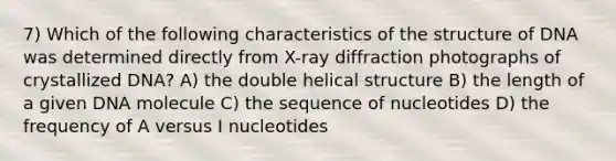 7) Which of the following characteristics of the structure of DNA was determined directly from X-ray diffraction photographs of crystallized DNA? A) the double helical structure B) the length of a given DNA molecule C) the sequence of nucleotides D) the frequency of A versus I nucleotides