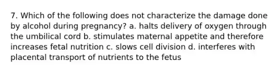 7. Which of the following does not characterize the damage done by alcohol during pregnancy? a. halts delivery of oxygen through the umbilical cord b. stimulates maternal appetite and therefore increases fetal nutrition c. slows cell division d. interferes with placental transport of nutrients to the fetus