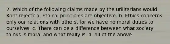 7. Which of the following claims made by the utilitarians would Kant reject? a. Ethical principles are objective. b. Ethics concerns only our relations with others, for we have no moral duties to ourselves. c. There can be a difference between what society thinks is moral and what really is. d. all of the above