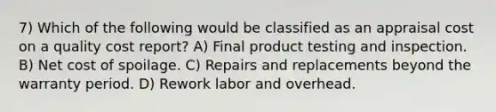 7) Which of the following would be classified as an appraisal cost on a quality cost report? A) Final product testing and inspection. B) Net cost of spoilage. C) Repairs and replacements beyond the warranty period. D) Rework labor and overhead.