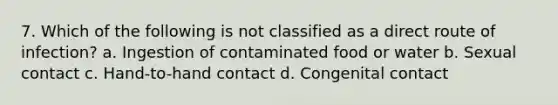 7. Which of the following is not classified as a direct route of infection? a. Ingestion of contaminated food or water b. Sexual contact c. Hand-to-hand contact d. Congenital contact