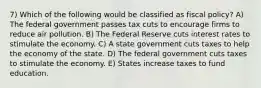 7) Which of the following would be classified as fiscal policy? A) The federal government passes tax cuts to encourage firms to reduce air pollution. B) The Federal Reserve cuts interest rates to stimulate the economy. C) A state government cuts taxes to help the economy of the state. D) The federal government cuts taxes to stimulate the economy. E) States increase taxes to fund education.