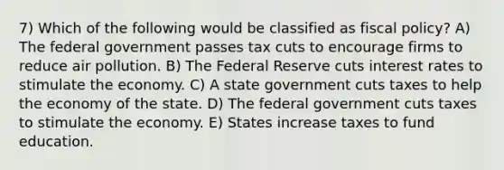 7) Which of the following would be classified as <a href='https://www.questionai.com/knowledge/kPTgdbKdvz-fiscal-policy' class='anchor-knowledge'>fiscal policy</a>? A) The federal government passes tax cuts to encourage firms to reduce air pollution. B) The Federal Reserve cuts interest rates to stimulate the economy. C) A state government cuts taxes to help the economy of the state. D) The federal government cuts taxes to stimulate the economy. E) States increase taxes to fund education.