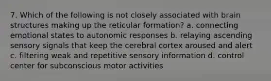 7. Which of the following is not closely associated with brain structures making up the reticular formation? a. connecting emotional states to autonomic responses b. relaying ascending sensory signals that keep the cerebral cortex aroused and alert c. filtering weak and repetitive sensory information d. control center for subconscious motor activities