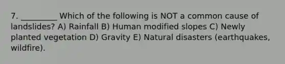 7. _________ Which of the following is NOT a common cause of landslides? A) Rainfall B) Human modified slopes C) Newly planted vegetation D) Gravity E) Natural disasters (earthquakes, wildfire).