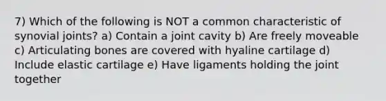 7) Which of the following is NOT a common characteristic of synovial joints? a) Contain a joint cavity b) Are freely moveable c) Articulating bones are covered with hyaline cartilage d) Include elastic cartilage e) Have ligaments holding the joint together