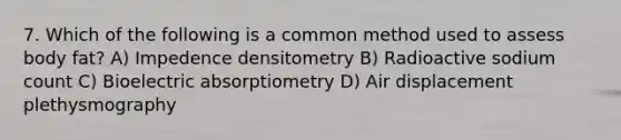 7. Which of the following is a common method used to assess body fat? A) Impedence densitometry B) Radioactive sodium count C) Bioelectric absorptiometry D) Air displacement plethysmography