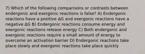 7) Which of the following comparisons or contrasts between endergonic and exergonic reactions is false? A) Endergonic reactions have a positive ∆G and exergonic reactions have a negative ∆G B) Endergonic reactions consume energy and exergonic reactions release energy C) Both endergonic and exergonic reactions require a small amount of energy to overcome an activation barrier D) Endergonic reactions take place slowly and exergonic reactions take place quickly