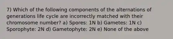 7) Which of the following components of the alternations of generations life cycle are incorrectly matched with their chromosome number? a) Spores: 1N b) Gametes: 1N c) Sporophyte: 2N d) Gametophyte: 2N e) None of the above