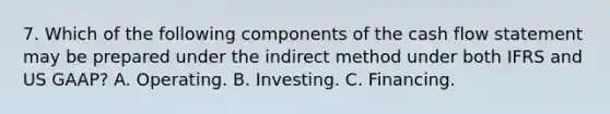 7. Which of the following components of the cash flow statement may be prepared under the indirect method under both IFRS and US GAAP? A. Operating. B. Investing. C. Financing.