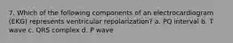 7. Which of the following components of an electrocardiogram (EKG) represents ventricular repolarization? a. PQ interval b. T wave c. QRS complex d. P wave