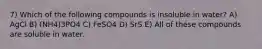 7) Which of the following compounds is insoluble in water? A) AgCl B) (NH4)3PO4 C) FeSO4 D) SrS E) All of these compounds are soluble in water.