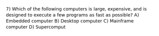 7) Which of the following computers is large, expensive, and is designed to execute a few programs as fast as possible? A) Embedded computer B) Desktop computer C) Mainframe computer D) Supercomput