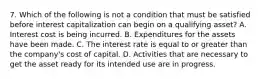 7. Which of the following is not a condition that must be satisfied before interest capitalization can begin on a qualifying asset? A. Interest cost is being incurred. B. Expenditures for the assets have been made. C. The interest rate is equal to or greater than the company's cost of capital. D. Activities that are necessary to get the asset ready for its intended use are in progress.