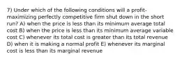 7) Under which of the following conditions will a profit-maximizing perfectly competitive firm shut down in the short run? A) when the price is less than its minimum average total cost B) when the price is less than its minimum average variable cost C) whenever its total cost is greater than its total revenue D) when it is making a normal profit E) whenever its marginal cost is less than its marginal revenue