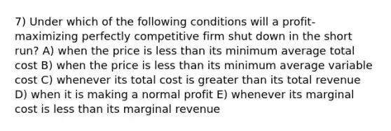 7) Under which of the following conditions will a profit-maximizing perfectly competitive firm shut down in the short run? A) when the price is <a href='https://www.questionai.com/knowledge/k7BtlYpAMX-less-than' class='anchor-knowledge'>less than</a> its minimum average total cost B) when the price is less than its minimum average variable cost C) whenever its total cost is <a href='https://www.questionai.com/knowledge/ktgHnBD4o3-greater-than' class='anchor-knowledge'>greater than</a> its total revenue D) when it is making a normal profit E) whenever its marginal cost is less than its marginal revenue