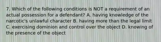 7. Which of the following conditions is NOT a requirement of an actual possession for a defendant? A. having knowledge of the narcotic's unlawful character B. having more than the legal limit C. exercising dominion and control over the object D. knowing of the presence of the object