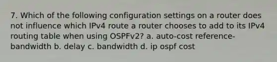 7. Which of the following configuration settings on a router does not influence which IPv4 route a router chooses to add to its IPv4 routing table when using OSPFv2? a. auto-cost reference-bandwidth b. delay c. bandwidth d. ip ospf cost