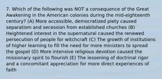 7. Which of the following was NOT a consequence of the Great Awakening in the American colonies during the mid-eighteenth century? (A) More accessible, democratized piety caused separatism and secession from established churches (B) Heightened interest in the supernatural caused the renewed persecution of people for witchcraft (C) The growth of institutions of higher learning to fill the need for more ministers to spread the gospel (D) More intensive religious devotion caused the missionary spirit to flourish (E) The lessening of doctrinal rigor and a concomitant appreciation for more direct experiences of faith