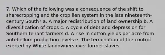 7. Which of the following was a consequence of the shift to sharecropping and the crop lien system in the late nineteenth-century South? a. A major redistribution of land ownership b. A diversification of crops c. A cycle of debt and depression for Southern tenant farmers d. A rise in cotton yields per acre from antebellum production levels e. The termination of the control exerted by White landowners over former slaves