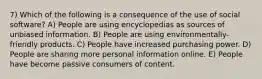 7) Which of the following is a consequence of the use of social software? A) People are using encyclopedias as sources of unbiased information. B) People are using environmentally-friendly products. C) People have increased purchasing power. D) People are sharing more personal information online. E) People have become passive consumers of content.