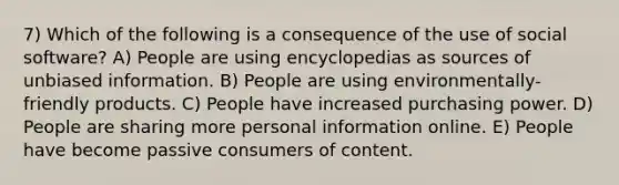 7) Which of the following is a consequence of the use of social software? A) People are using encyclopedias as sources of unbiased information. B) People are using environmentally-friendly products. C) People have increased purchasing power. D) People are sharing more personal information online. E) People have become passive consumers of content.