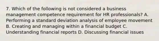 7. Which of the following is not considered a business management competence requirement for HR professionals? A. Performing a standard deviation analysis of employee movement B. Creating and managing within a financial budget C. Understanding financial reports D. Discussing financial issues