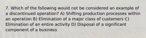 7. Which of the following would not be considered an example of a discontinued operation? A) Shifting production processes within an operation B) Elimination of a major class of customers C) Elimination of an entire activity D) Disposal of a significant component of a business