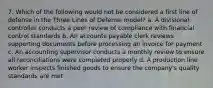 7. Which of the following would not be considered a first line of defense in the Three Lines of Defense model? a. A divisional controller conducts a peer review of compliance with financial control standards b. An accounts payable clerk reviews supporting documents before processing an invoice for payment c. An accounting supervisor conducts a monthly review to ensure all reconciliations were completed properly d. A production line worker inspects finished goods to ensure the company's quality standards are met