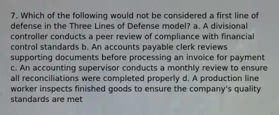 7. Which of the following would not be considered a first line of defense in the Three Lines of Defense model? a. A divisional controller conducts a peer review of compliance with financial control standards b. An accounts payable clerk reviews supporting documents before processing an invoice for payment c. An accounting supervisor conducts a monthly review to ensure all reconciliations were completed properly d. A production line worker inspects finished goods to ensure the company's quality standards are met