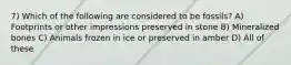 7) Which of the following are considered to be fossils? A) Footprints or other impressions preserved in stone B) Mineralized bones C) Animals frozen in ice or preserved in amber D) All of these