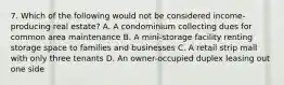 7. Which of the following would not be considered income-producing real estate? A. A condominium collecting dues for common area maintenance B. A mini-storage facility renting storage space to families and businesses C. A retail strip mall with only three tenants D. An owner-occupied duplex leasing out one side