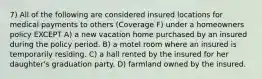 7) All of the following are considered insured locations for medical payments to others (Coverage F) under a homeowners policy EXCEPT A) a new vacation home purchased by an insured during the policy period. B) a motel room where an insured is temporarily residing. C) a hall rented by the insured for her daughter's graduation party. D) farmland owned by the insured.