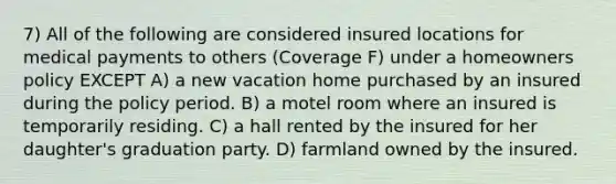 7) All of the following are considered insured locations for medical payments to others (Coverage F) under a homeowners policy EXCEPT A) a new vacation home purchased by an insured during the policy period. B) a motel room where an insured is temporarily residing. C) a hall rented by the insured for her daughter's graduation party. D) farmland owned by the insured.