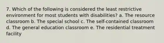 7. Which of the following is considered the least restrictive environment for most students with disabilities? a. The resource classroom b. The special school c. The self-contained classroom d. The general education classroom e. The residential treatment facility