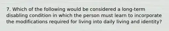 7. Which of the following would be considered a long-term disabling condition in which the person must learn to incorporate the modifications required for living into daily living and identity?