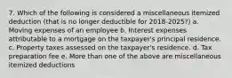 7. Which of the following is considered a miscellaneous itemized deduction (that is no longer deductible for 2018-2025?) a. Moving expenses of an employee b. Interest expenses attributable to a mortgage on the taxpayer's principal residence. c. Property taxes assessed on the taxpayer's residence. d. Tax preparation fee e. More than one of the above are miscellaneous itemized deductions