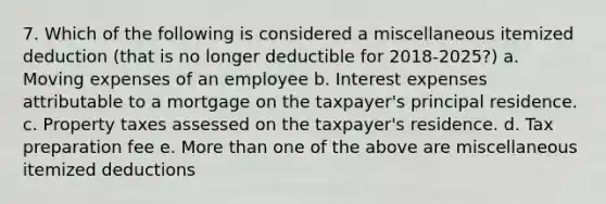 7. Which of the following is considered a miscellaneous itemized deduction (that is no longer deductible for 2018-2025?) a. Moving expenses of an employee b. Interest expenses attributable to a mortgage on the taxpayer's principal residence. c. Property taxes assessed on the taxpayer's residence. d. Tax preparation fee e. More than one of the above are miscellaneous itemized deductions