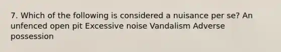 7. Which of the following is considered a nuisance per se? An unfenced open pit Excessive noise Vandalism Adverse possession