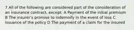 7 All of the following are considered part of the consideration of an insurance contract, except: A Payment of the initial premium B The insurer's promise to indemnify in the event of loss C Issuance of the policy D The payment of a claim for the insured