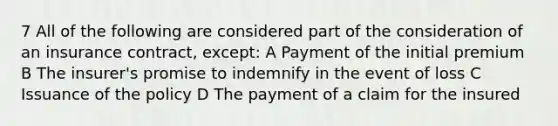 7 All of the following are considered part of the consideration of an insurance contract, except: A Payment of the initial premium B The insurer's promise to indemnify in the event of loss C Issuance of the policy D The payment of a claim for the insured