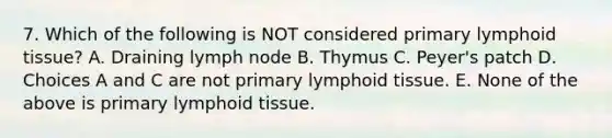 7. Which of the following is NOT considered primary lymphoid tissue? A. Draining lymph node B. Thymus C. Peyer's patch D. Choices A and C are not primary lymphoid tissue. E. None of the above is primary lymphoid tissue.