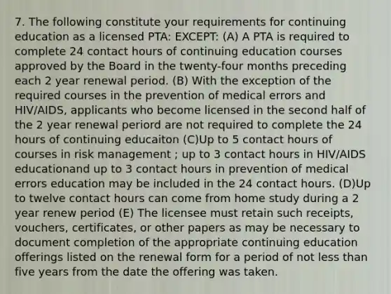 7. The following constitute your requirements for continuing education as a licensed PTA: EXCEPT: (A) A PTA is required to complete 24 contact hours of continuing education courses approved by the Board in the twenty-four months preceding each 2 year renewal period. (B) With the exception of the required courses in the prevention of medical errors and HIV/AIDS, applicants who become licensed in the second half of the 2 year renewal periord are not required to complete the 24 hours of continuing educaiton (C)Up to 5 contact hours of courses in risk management ; up to 3 contact hours in HIV/AIDS educationand up to 3 contact hours in prevention of medical errors education may be included in the 24 contact hours. (D)Up to twelve contact hours can come from home study during a 2 year renew period (E) The licensee must retain such receipts, vouchers, certificates, or other papers as may be necessary to document completion of the appropriate continuing education offerings listed on the renewal form for a period of not less than five years from the date the offering was taken.