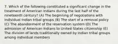 7. Which of the following constituted a significant change in the treatment of American Indians during the last half of the nineteenth century? (A) The beginning of negotiations with individual Indian tribal groups (B) The start of a removal policy (C) The abandonment of the reservation system (D) The admission of American Indians to United States citizenship (E) The division of lands traditionally owned by Indian tribal groups among individual members